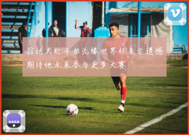 翁达夫对卡尔无缘世界杯表示遗憾期待他未来参与更多大赛