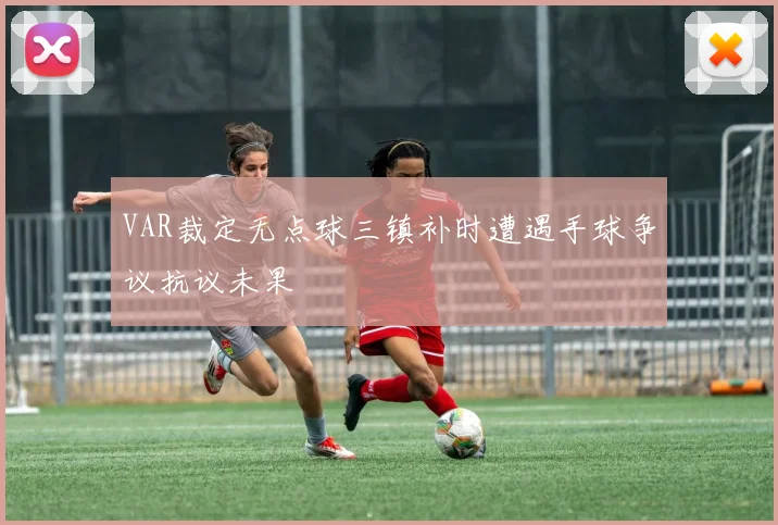 VAR裁定无点球三镇补时遭遇手球争议抗议未果