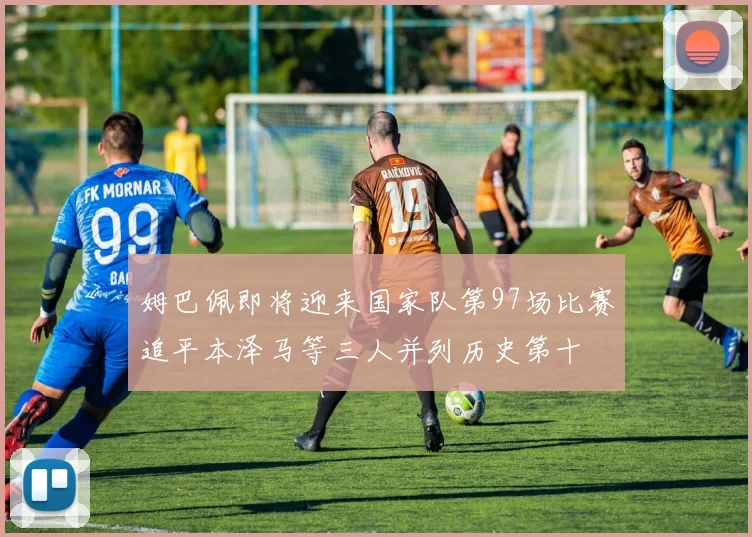 姆巴佩即将迎来国家队第97场比赛追平本泽马等三人并列历史第十