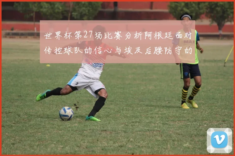 世界杯第27场比赛分析阿根廷面对传控球队的信心与埃及后腰防守的隐患