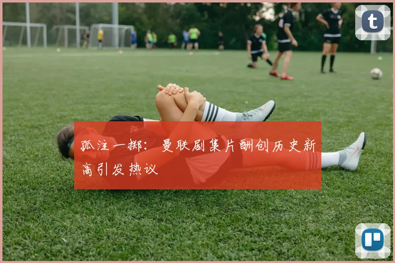孤注一掷：曼联剧集片酬创历史新高引发热议
