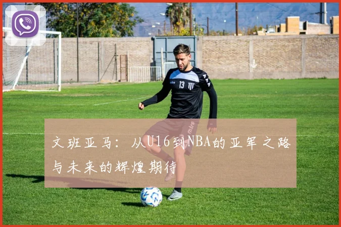 文班亚马：从U16到NBA的亚军之路与未来的辉煌期待