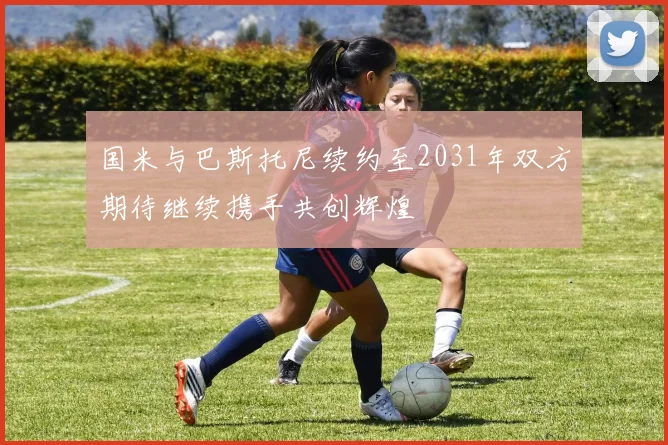 国米与巴斯托尼续约至2031年双方期待继续携手共创辉煌