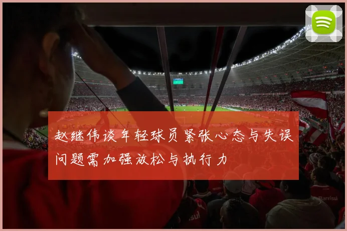 赵继伟谈年轻球员紧张心态与失误问题需加强放松与执行力