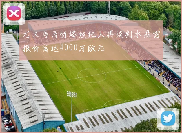 尤文与马特塔经纪人再谈判水晶宫报价高达4000万欧元