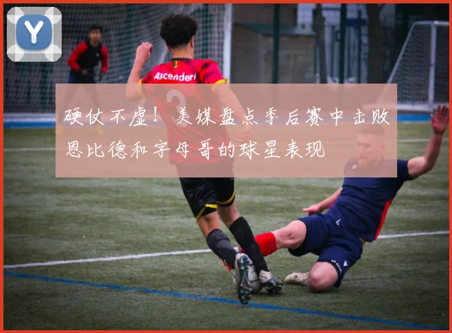 硬仗不虚！美媒盘点季后赛中击败恩比德和字母哥的球星表现