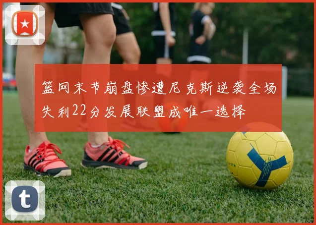 篮网末节崩盘惨遭尼克斯逆袭全场失利22分发展联盟成唯一选择