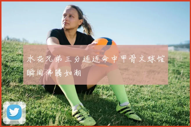 水花兄弟三分连连命中甲骨文球馆瞬间沸腾如潮