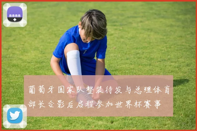 葡萄牙国家队整装待发与总理体育部长合影后启程参加世界杯赛事