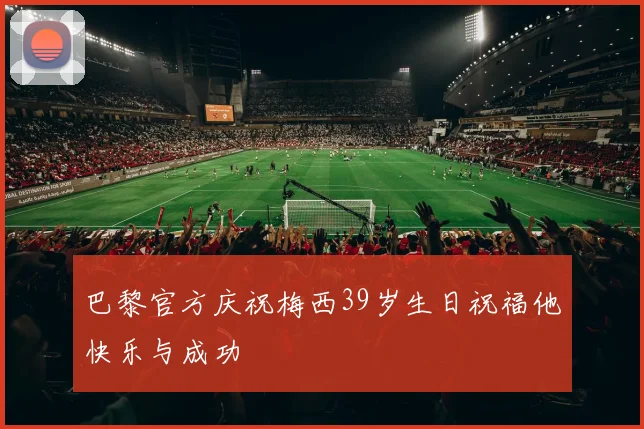 巴黎官方庆祝梅西39岁生日祝福他快乐与成功