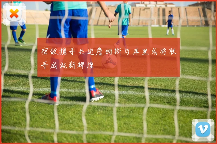 宿敌携手共进詹姆斯与库里或将联手成就新辉煌