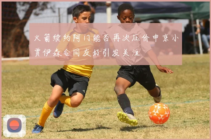 火箭续约阿门能否再次压价申京小贾伊森合同友好引发关注