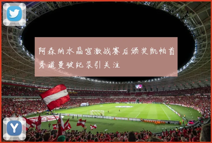 阿森纳水晶宫激战赛后颁奖凯帕首秀道曼破纪录引关注
