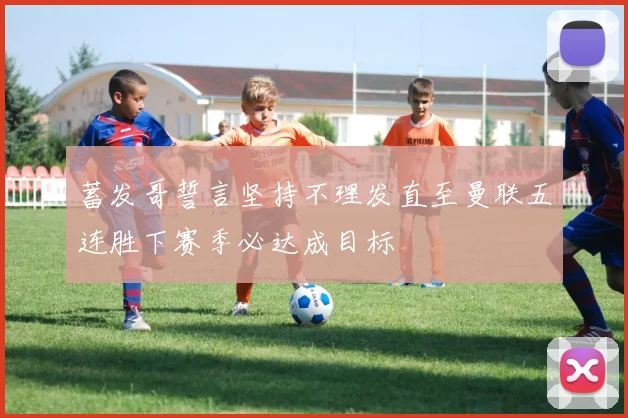 蓄发哥誓言坚持不理发直至曼联五连胜下赛季必达成目标