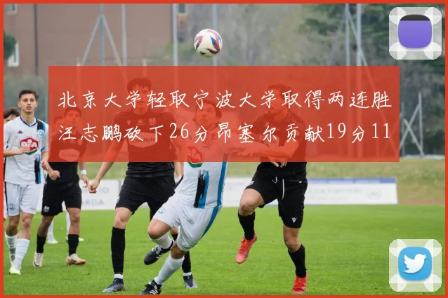 北京大学轻取宁波大学取得两连胜汪志鹏砍下26分昂塞尔贡献19分11篮板5助攻