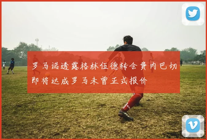 罗马诺透露格林伍德转会费内巴切即将达成罗马未曾正式报价