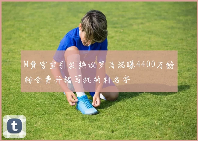 M费官宣引发热议罗马诺曝4400万镑转会费并错写托纳利名字